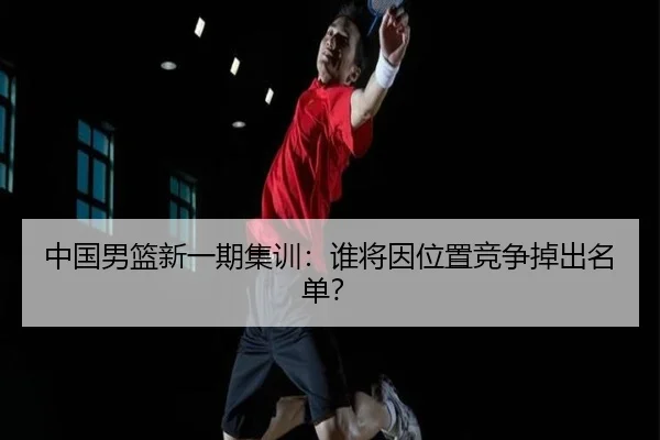 中国男篮新一期集训：谁将因位置竞争掉出名单？